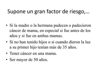 Supone un gran factor de riesgo,…

• Si la madre o la hermana padecen o padecieron
  cáncer de mama, en especial si fue antes de los
  años y si fue en ambas mamas.
• Si no han tenido hijos o si cuando dieron la luz
  a su primer hijo tenían más de 35 años.
• Tener cáncer en una mama.
• Ser mayor de 50 años.
 