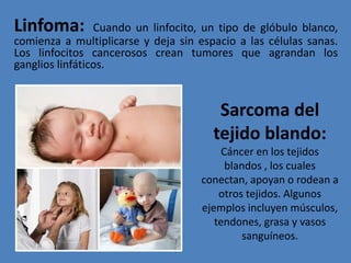 Linfoma: Cuando un linfocito, un tipo de glóbulo blanco,
comienza a multiplicarse y deja sin espacio a las células sanas.
Los linfocitos cancerosos crean tumores que agrandan los
ganglios linfáticos.
Sarcoma del
tejido blando:
Cáncer en los tejidos
blandos , los cuales
conectan, apoyan o rodean a
otros tejidos. Algunos
ejemplos incluyen músculos,
tendones, grasa y vasos
sanguíneos.
 