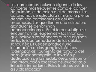    Los carcinomas incluyen algunos de los
    cánceres más frecuentes como el cáncer
    de pulmón, el de colon o el de mama. Los
    carcinomas de estructura similar a la piel se
    denominan carcinomas de células
    escamosas. Los que tienen una estructura
    glandular se denominan
    adenocarcinomas. En el tercer subtipo se
    encuentran las leucemias y los linfomas,
    que incluyen los cánceres que se originan
    en los tejidos formadores de las células
    sanguíneas. Pueden producir una
    inflamación de los ganglios linfáticos
    (adenopatías), aumento de tamaño del
    bazo (esplenomegalia) o invasión y
    destrucción de la médula ósea, así como
    una producción excesiva de leucocitos o
    linfocitos inmaduros. Estos factores ayudan
    a su clasificación.
 