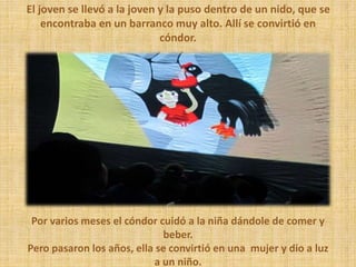 Por varios meses el cóndor cuidó a la niña dándole de comer y
beber.
Pero pasaron los años, ella se convirtió en una mujer y dio a luz
a un niño.
El joven se llevó a la joven y la puso dentro de un nido, que se
encontraba en un barranco muy alto. Allí se convirtió en
cóndor.
 