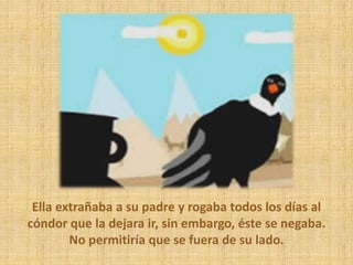 Ella extrañaba a su padre y rogaba todos los días al
cóndor que la dejara ir, sin embargo, éste se negaba.
No permitiría que se fuera de su lado.
 