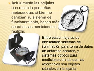  Actualmente las brújulas
han recibido pequeñas
mejoras que, si bien no
cambian su sistema de
funcionamiento, hacen más
sencillas las mediciones a
realizar.
Entre estas mejoras se
encuentran sistemas de
iluminación para toma de datos
en entornos oscuros, y
sistemas ópticos para
mediciones en las que las
referencias son objetos
situados en la lejanía.
 