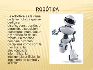 ROBÓTICA
 La robótica es la rama
de la tecnología que se
dedica al
diseño, construcción, o
peración, disposición
estructural, manufactur
a y aplicación de los
robots. La robótica
combina diversas
disciplinas como son: la
mecánica, la
electrónica, la
informática, la
inteligencia artificial, la
ingeniería de control y
la física.
 