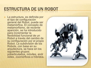 ESTRUCTURA DE UN ROBOT
 La estructura, es definida por
el tipo de configuración
general del Robot, puede ser
metamórfica. El concepto de
metamorfismo, de reciente
aparición, se ha introducido
para incrementar la
flexibilidad funcional de un
Robot a través del cambio de
su configuración por el propio
Robot. La subdivisión de los
Robots, con base en su
arquitectura, se hace en los
siguientes grupos:
poliarticulados, móviles, andr
oides, zoomórficos e híbridos.
 