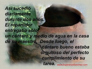 Así sucedió 
diariamente 
durante dos años. 
El repartidor 
entregaba sólo 
un cántaro y medio de agua en la casa 
de su maestro. Desde luego, el 
cántaro bueno estaba 
orgulloso del perfecto 
cumplimiento de su 
tarea. www.EsperanzaSanchez.com 
 