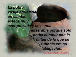 La pobre 
vasija agrietada 
en cambio, 
estaba muy 
avergonzada y se sentía 
miserable porque sólo 
podía cumplir con la 
mitad de lo que se 
suponía era su 
obligación. 
www.EsperanzaSanchez.com 
 
