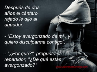 Después de dos 
años el cántaro 
rajado le dijo al 
aguador. 
- “Estoy avergonzado de mi , y 
quiero disculparme contigo”. 
- "¿Por qué?", preguntó el 
repartidor, "¿De qué estas 
avergonzado?" www.EsperanzaSanchez.com 
 