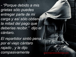 - “Porque debido a mis 
grietas sólo puedes 
entregar parte de mi 
carga y así sólo obtienes 
la mitad del pago que 
deberías recibir.” dijo el 
cántaro. 
El repartidor sintió pena 
por el viejo cántaro 
rajado , y le dijo 
compasivamente www.EsperanzaSanchez.com 
 