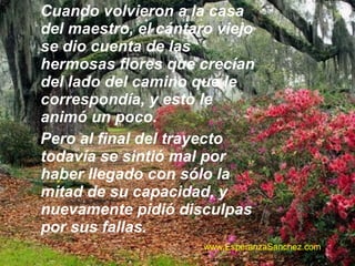 Cuando volvieron a la casa 
del maestro, el cántaro viejo 
se dio cuenta de las 
hermosas flores que crecían 
del lado del camino que le 
correspondía, y esto le 
animó un poco. 
Pero al final del trayecto 
todavía se sintió mal por 
haber llegado con sólo la 
mitad de su capacidad, y 
nuevamente pidió disculpas 
por sus fallas. 
www.EsperanzaSanchez.com 
 