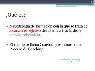 2




¿Qué es?

• Metodología de formación con la que se trata de
  alcanzar el objetivo del cliente a través de su
  autodescubrimiento.

• El cliente se llama Coachee, y es usuario de un
  Proceso de Coaching.

                                 Tempo Rubato Coaching.
                                        Ana García Díaz
 