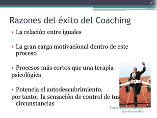 7



Razones del éxito del Coaching
• La relación entre iguales

• La gran carga motivacional dentro de este
  proceso

• Procesos más cortos que una terapia
psicológica

• Potencia el autodescubrimiento,
por tanto, la sensación de control de tus
  circunstancias
                                     Tempo Rubato Coaching.
                                            Ana García Díaz
 