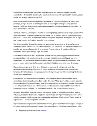 Realizar coaching en el lugar de trabajo implica transitar una línea muy delgada entre las
necesidades y deseos de la persona y los resultados buscados por la organización. El coach, ¿debe
ayudar a la persona o a la organización?

Contrariamente a lo que muchos piensan, la tarea de un coach no es la de un terapeuta o un
psicólogo, aunque muchos lo sean de profesión. El coaching no es terapia (aunque a veces
resuelve conflictos). Se trata de profesionales que ayudan a las personas a conocerse mejor y a
sacar lo máximo de sí mismas.

¿Por qué, entonces, una empresa invierte en coaching? ¿No pueden acaso los empleados resolver
sus problemas personales en su casa, en una iglesia, con su analista, o en un curso de desarrollo
personal? La justificación de esta inversión está dada por la mejora del desempeño que se logra, la
cual causa -a su vez- un impacto favorable en la empresa.

Uno de los principios del coaching valida este argumento: las personas se desempeñan mejor
cuando actúan en armonía con sus auténticos deseos. Las compañías con mejor desempeño son
aquellas que apoyan el desarrollo de su personal. Y, como retorno de esta inversión, los
empleados construyen un mejor lugar de trabajo.

Cada vez más compañías ven a las personas como el recurso principal y procuran capacitarlas,
para que trabajen más efectivamente. Sin embargo, el coaching va más allá y agrega otros
ingredientes a la iniciativa de desarrollo: la vida laboral de una persona es más efectiva si ésta
pone en acción sus metas, sueños y valores, tanto en el trabajo como en el resto de su vida.

El aspecto más importante de la tarea del coach es aumentar la inteligencia, control y
responsabilidad de una persona sobre su propia vida y liberar la expresión de sus talentos y
fortalezas. El núcleo de este trabajo es que el cliente logre mayor consistencia e integridad entre
su vida laboral y personal.

Cada persona está inmersa en dos contextos, laboral y extra-laboral, determinados por un
conjunto de relaciones particulares. Esta “doble dimensión” hace que muchas veces un coach se
enfrente a una conflictiva duda: ¿está el carácter del empleado modelado por su lugar de trabajo?
o ¿es el lugar de trabajo el que está modelado por el carácter del empleado? Precisamente, la
interacción entre el individuo y el sistema es la dinámica que el coach intenta mejorar.

La misión del coaching organizacional es, justamente, alinear la búsqueda personal de libertad
individual, relaciones de calidad y propósitos significativos, con imperativos empresariales como
trabajo en equipo, misión compartida, creatividad y flexibilidad. A la pregunta “¿la persona o la
organización? ” el coach responde: ambas!!!.

El proceso de coaching esta centrado en el desempeño, proporciona herramientas para el logro de
los tres propósitos designados para los gerentes y supervisores. Consiste en cuatro fases a saber:

        Desarrollo de una relación de Sinergia.
 