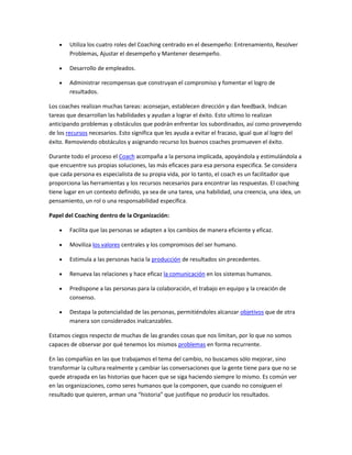 Utiliza los cuatro roles del Coaching centrado en el desempeño: Entrenamiento, Resolver
        Problemas, Ajustar el desempeño y Mantener desempeño.

        Desarrollo de empleados.

        Administrar recompensas que construyan el compromiso y fomentar el logro de
        resultados.

Los coaches realizan muchas tareas: aconsejan, establecen dirección y dan feedback. Indican
tareas que desarrollan las habilidades y ayudan a lograr el éxito. Esto ultimo lo realizan
anticipando problemas y obstáculos que podrán enfrentar los subordinados, así como proveyendo
de los recursos necesarios. Esto significa que les ayuda a evitar el fracaso, igual que al logro del
éxito. Removiendo obstáculos y asignando recurso los buenos coaches promueven el éxito.

Durante todo el proceso el Coach acompaña a la persona implicada, apoyándola y estimulándola a
que encuentre sus propias soluciones, las más eficaces para esa persona especifica. Se considera
que cada persona es especialista de su propia vida, por lo tanto, el coach es un facilitador que
proporciona las herramientas y los recursos necesarios para encontrar las respuestas. El coaching
tiene lugar en un contexto definido, ya sea de una tarea, una habilidad, una creencia, una idea, un
pensamiento, un rol o una responsabilidad específica.

Papel del Coaching dentro de la Organización:

        Facilita que las personas se adapten a los cambios de manera eficiente y eficaz.

        Moviliza los valores centrales y los compromisos del ser humano.

        Estimula a las personas hacia la producción de resultados sin precedentes.

        Renueva las relaciones y hace eficaz la comunicación en los sistemas humanos.

        Predispone a las personas para la colaboración, el trabajo en equipo y la creación de
        consenso.

        Destapa la potencialidad de las personas, permitiéndoles alcanzar objetivos que de otra
        manera son considerados inalcanzables.

Estamos ciegos respecto de muchas de las grandes cosas que nos limitan, por lo que no somos
capaces de observar por qué tenemos los mismos problemas en forma recurrente.

En las compañías en las que trabajamos el tema del cambio, no buscamos sólo mejorar, sino
transformar la cultura realmente y cambiar las conversaciones que la gente tiene para que no se
quede atrapada en las historias que hacen que se siga haciendo siempre lo mismo. Es común ver
en las organizaciones, como seres humanos que la componen, que cuando no consiguen el
resultado que quieren, arman una “historia” que justifique no producir los resultados.
 