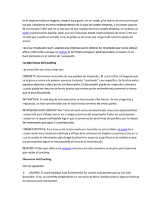 en el deporte nadie se imagina competir para ganar, sin un coach. ¿Por qué no se nos ocurrió que
los que trabajamos estamos nadando dentro de la sopa de nuestra empresa, y no somos capaces
de ver el plato? ¿Por qué no se nos ocurrió que cuando miramos nuestra empresa, la miramos sin
poder cuestionarnos aquéllas cosas que son impuestas desde nuestra manera de mirar? ¿No han
notado que cuando un extraño mira, de golpe ve las cosas que ninguno de nosotros podía ver
antes?

Esa es la mirada del coach. Cuando una empresa quiere obtener los resultados que nunca obtuvo
antes, y diferentes a lo que su historia le permitiría conseguir, podría buscarse un coach. Es un
buen comienzo en el camino de conseguirlo.

Características del Coaching

Las esenciales son cinco, estas son:

CONCRETA: Se focalizan en conductas que pueden ser mejoradas. El coach utiliza un lenguaje que
va al grano y anima a la persona que esta haciendo “coacheada” a ser específica. Se focaliza en los
aspectos objetivos y descriptivos del desempeño. El desempeño puede ser mejorado solamente
cuando puede ser descrito en forma precisa que ambas partes entiendan exactamente lo mismo
que se esta discutiendo.

INTERACTIVA: En este tipo de conversaciones se intercambia información. Se dan preguntas y
respuestas, se intercambian ideas con el total involucramiento de ambas partes.

RESPONSABILIDAD COMPARTIDA: Tanto el coach como el subordinado tiene una responsabilidad
compartida para trabajar juntos en la mejora continua del desempeño. Todos los participantes
comparten la responsabilidad de lograr que la conversación sea lo mas útil posible y por la mejora
del desempeño que sigue a la conversación.

FORMA ESPECIFICA: Esta forma esta determinada por dos factores primordiales: la meta de la
conversación esta claramente definida y el flujo de la conversación implica una primera fase en la
cual se amplia la información, para luego focalizarla en aspectos específicos en la medida en que
los participantes logran la meta pautada al inicio de la conversación.

RESPETO: El líder que utiliza este modelo comunica en todo momento su respeto por la persona
que recibe el coaching.

Elementos del Coaching

Son los siguientes:

1.- VALORES: El coaching tiene base fundamental los valores subyacentes que ya han sido
discutidos. Si no, se convierte simplemente en una serie de trucos conductuales o algunas técnicas
de comunicación interesante.
 