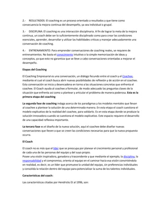 2.- RESULTADOS: El coaching es un proceso orientado a resultados y que tiene como
consecuencia la mejora continua del desempeño, ya sea individual o grupal.

3.- DISCIPLINA: El coaching es una interacción disciplinaria. A fin de lograr la meta de la mejora
continua, un coach debe ser lo suficientemente disciplinado como para crear las condiciones
esenciales, aprender, desarrollar y utilizar las habilidades criticas y manejar adecuadamente una
conversación de coaching.

4.- ENTRENAMIENTO: Para emprender conversaciones de coaching reales, se requiere de
entrenamientos. No basta el conocimiento intuitivo o la simple memorización de ideas y
conceptos, ya que esto no garantiza que se lleve a cabo conversaciones orientadas a mejorar el
desempeño.

Etapas del Coaching

El Coaching Empresarial es una conversación, un diálogo fecundo entre el coach y el Coachee,
mediante el cual el coach busca abrir nuevas posibilidades de reflexión y de acción en el coachee.
Esta conversación se inicia y desencadena en torno a las situaciones concretas que enfrenta el
coachee. El Coach ayuda al coachee a formular, de modo adecuado las preguntas claves de la
situación que enfrenta así como a plantear y articular el problema de manera poderosa. Esta es la
primera etapa del coaching

La segunda fase de coaching indaga acerca de los paradigmas y los modelos mentales que llevan
al coachee a plantear la solución de una determinada manera. En esta etapa el coach cuestiona el
modelo explicativo de la realidad del coachee, para validarlo. Es en esta etapa donde se produce la
solución innovadora cuando se cuestiona el modelo explicativo. Este espacio requiere el desarrollo
de una capacidad reflexiva importante.

La tercera fase es el diseño de la nueva solución, aquí el coachee debe diseñar nuevas
conversaciones que lleven a que se creen las condiciones necesarias para que la nueva propuesta
ocurra.

El Coach

El coach no es más que el líder que se preocupa por planear el crecimiento personal y profesional
de cada una de las personas del equipo y del suyo propio.
Posee una visión inspiradora, ganadora y trascendente y que mediante el ejemplo, la disciplina, la
responsabilidad y el compromiso, orienta al equipo en el caminar hacia esa visión convirtiéndola
en realidad, es decir, es un líder que promueve la unidad del equipo, sin preferencias individuales
y consolida la relación dentro del equipo para potencializar la suma de los talentos individuales.

Características del coach:

Las características citadas por Hendricks Et al 1996, son:
 