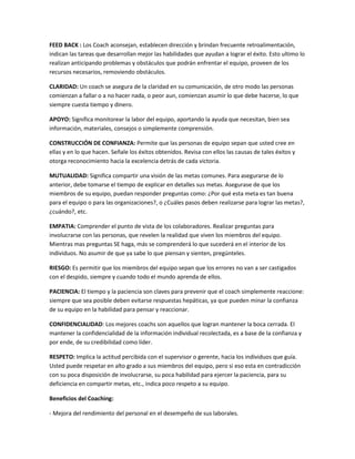 FEED BACK : Los Coach aconsejan, establecen dirección y brindan frecuente retroalimentación,
indican las tareas que desarrollan mejor las habilidades que ayudan a lograr el éxito. Esto ultimo lo
realizan anticipando problemas y obstáculos que podrán enfrentar el equipo, proveen de los
recursos necesarios, removiendo obstáculos.

CLARIDAD: Un coach se asegura de la claridad en su comunicación, de otro modo las personas
comienzan a fallar o a no hacer nada, o peor aun, comienzan asumir lo que debe hacerse, lo que
siempre cuesta tiempo y dinero.

APOYO: Significa monitorear la labor del equipo, aportando la ayuda que necesitan, bien sea
información, materiales, consejos o simplemente comprensión.

CONSTRUCCIÓN DE CONFIANZA: Permite que las personas de equipo sepan que usted cree en
ellas y en lo que hacen. Señale los éxitos obtenidos. Revisa con ellos las causas de tales éxitos y
otorga reconocimiento hacia la excelencia detrás de cada victoria.

MUTUALIDAD: Significa compartir una visión de las metas comunes. Para asegurarse de lo
anterior, debe tomarse el tiempo de explicar en detalles sus metas. Asegurase de que los
miembros de su equipo, puedan responder preguntas como: ¿Por qué esta meta es tan buena
para el equipo o para las organizaciones?, o ¿Cuáles pasos deben realizarse para lograr las metas?,
¿cuándo?, etc.

EMPATIA: Comprender el punto de vista de los colaboradores. Realizar preguntas para
involucrarse con las personas, que revelen la realidad que viven los miembros del equipo.
Mientras mas preguntas SE haga, más se comprenderá lo que sucederá en el interior de los
individuos. No asumir de que ya sabe lo que piensan y sienten, pregúnteles.

RIESGO: Es permitir que los miembros del equipo sepan que los errores no van a ser castigados
con el despido, siempre y cuando todo el mundo aprenda de ellos.

PACIENCIA: El tiempo y la paciencia son claves para prevenir que el coach simplemente reaccione:
siempre que sea posible deben evitarse respuestas hepáticas, ya que pueden minar la confianza
de su equipo en la habilidad para pensar y reaccionar.

CONFIDENCIALIDAD: Los mejores coachs son aquellos que logran mantener la boca cerrada. El
mantener la confidencialidad de la información individual recolectada, es a base de la confianza y
por ende, de su credibilidad como líder.

RESPETO: Implica la actitud percibida con el supervisor o gerente, hacia los individuos que guía.
Usted puede respetar en alto grado a sus miembros del equipo, pero si eso esta en contradicción
con su poca disposición de involucrarse, su poca habilidad para ejercer la paciencia, para su
deficiencia en compartir metas, etc., indica poco respeto a su equipo.

Beneficios del Coaching:

- Mejora del rendimiento del personal en el desempeño de sus laborales.
 