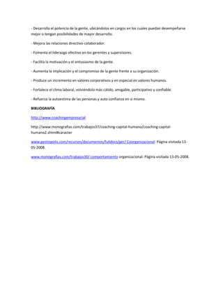 - Desarrolla el potencia de la gente, ubicándolos en cargos en los cuales puedan desempeñarse
mejor o tengan posibilidades de mayor desarrollo.

- Mejora las relaciones directivo-colaborador.

- Fomenta el liderazgo efectivo en los gerentes y supervisores.

- Facilita la motivación y el entusiasmo de la gente.

- Aumenta la implicación y el compromiso de la gente frente a su organización.

- Produce un incremento en valores corporativos y en especial en valores humanos.

- Fortalece el clima laboral, volviéndolo más cálido, amigable, participativo y confiable.

- Refuerza la autoestima de las personas y auto confianza en si mismo.

BIBLIOGRAFÍA

http://www.coachingempresarial

http://www.monografias.com/trabajos37/coaching-capital-humano/coaching-capital-
humano2.shtml#caracter

www.gestiopolis.com/recursos/documentos/fulldocs/ger/ Coorganizacional: Página visitada 13-
05-2008.

www.monografias.com/trabajos30/ comportamiento organizacional: Página visitada 13-05-2008.
 