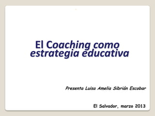 ◦




 El Coaching como
estrategia educativa

       Presenta Luisa Amelia Sibrián Escobar


                   El Salvador, marzo 2013
 