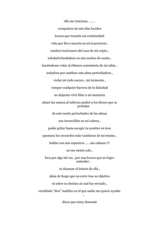 ella me traiciona………
compañera de mis días lucidos
locura que transita sin continuidad
vida que llevo muerta en mi trayectoria ,
sombra traicionera del caos de mi cripta ,
soledad triunfadora en mis noches de sueño ,
haciéndome volar al efímero cementerio de mi rabia ,
soñadora por cambiar esta alma perturbadora ,
violar mi cielo oscuro , mi tormenta ,
romper cualquier barrera de tu falsedad
no dejarme vivir libre a mi memoria
alzare las manos al infierno pediré a los dioses que se
protejan
de este sueño perturbador de las almas
son invencibles en mi cabeza ,
poder gritar hasta escupir tu nombre en lava
quemara los recuerdos más vanidosos de mi misma ,
hablar con mis espectros ……me calman ¡!!
no me siento sola ,
loca por algo tal vez , por una locura que no logro
entender ,
ni alcanzar el éxtasis de ella ,
alma de fuego que no corre tras su objetivo
ni sobre su destino al cual fue enviado ,
envidiado “don” maldito en el que nadie me quiere ayudar
,
dicen que estoy demente
 
