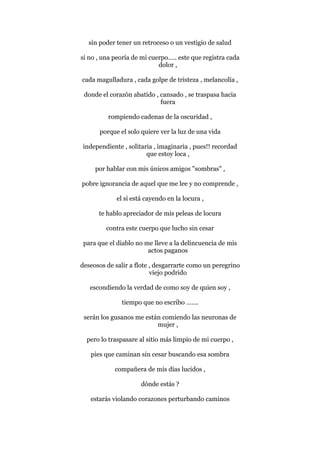 sin poder tener un retroceso o un vestigio de salud
si no , una peoría de mi cuerpo….. este que registra cada
dolor ,
cada magulladura , cada golpe de tristeza , melancolía ,
donde el corazón abatido , cansado , se traspasa hacia
fuera
rompiendo cadenas de la oscuridad ,
porque el solo quiere ver la luz de una vida
independiente , solitaria , imaginaria , pues!! recordad
que estoy loca ,
por hablar con mis únicos amigos "sombras" ,
pobre ignorancia de aquel que me lee y no comprende ,
el sí está cayendo en la locura ,
te hablo apreciador de mis peleas de locura
contra este cuerpo que lucho sin cesar
para que el diablo no me lleve a la delincuencia de mis
actos paganos
deseosos de salir a flote , desgarrarte como un peregrino
viejo podrido
escondiendo la verdad de como soy de quien soy ,
tiempo que no escribo …….
serán los gusanos me están comiendo las neuronas de
mujer ,
pero lo traspasare al sitio más limpio de mi cuerpo ,
pies que caminan sin cesar buscando esa sombra
compañera de mis días lucidos ,
dónde estás ?
estarás violando corazones perturbando caminos
 