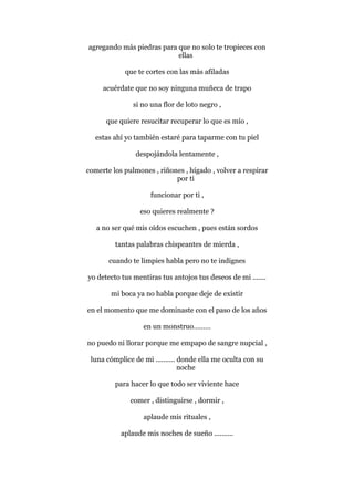 agregando más piedras para que no solo te tropieces con
ellas
que te cortes con las más afiladas
acuérdate que no soy ninguna muñeca de trapo
si no una flor de loto negro ,
que quiere resucitar recuperar lo que es mío ,
estas ahí yo también estaré para taparme con tu piel
despojándola lentamente ,
comerte los pulmones , riñones , hígado , volver a respirar
por ti
funcionar por ti ,
eso quieres realmente ?
a no ser qué mis oídos escuchen , pues están sordos
tantas palabras chispeantes de mierda ,
cuando te limpies habla pero no te indignes
yo detecto tus mentiras tus antojos tus deseos de mi .......
mi boca ya no habla porque deje de existir
en el momento que me dominaste con el paso de los años
en un monstruo………
no puedo ni llorar porque me empapo de sangre nupcial ,
luna cómplice de mi .......... donde ella me oculta con su
noche
para hacer lo que todo ser viviente hace
comer , distinguirse , dormir ,
aplaude mis rituales ,
aplaude mis noches de sueño ..........
 