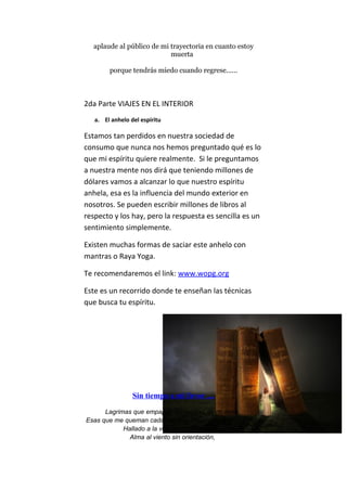 aplaude al público de mi trayectoria en cuanto estoy
muerta
porque tendrás miedo cuando regrese......
2da Parte VIAJES EN EL INTERIOR
a. El anhelo del espíritu
Estamos tan perdidos en nuestra sociedad de
consumo que nunca nos hemos preguntado qué es lo
que mi espíritu quiere realmente. Si le preguntamos
a nuestra mente nos dirá que teniendo millones de
dólares vamos a alcanzar lo que nuestro espíritu
anhela, esa es la influencia del mundo exterior en
nosotros. Se pueden escribir millones de libros al
respecto y los hay, pero la respuesta es sencilla es un
sentimiento simplemente.
Existen muchas formas de saciar este anhelo con
mantras o Raya Yoga.
Te recomendaremos el link: www.wopg.org
Este es un recorrido donde te enseñan las técnicas
que busca tu espíritu.
Sin tiempo a mi favor ....
Lagrimas que empapan las pupilas de mi alma,
Esas que me queman cada vez que veo un recuerdo perdido
Hallado a la vez por otro recuerdo,
Alma al viento sin orientación,
 