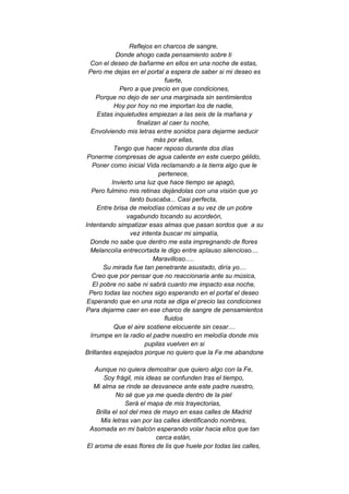 Reflejos en charcos de sangre,
Donde ahogo cada pensamiento sobre ti
Con el deseo de bañarme en ellos en una noche de estas,
Pero me dejas en el portal a espera de saber si mi deseo es
fuerte,
Pero a que precio en que condiciones,
Porque no dejo de ser una marginada sin sentimientos
Hoy por hoy no me importan los de nadie,
Estas inquietudes empiezan a las seis de la mañana y
finalizan al caer tu noche,
Envolviendo mis letras entre sonidos para dejarme seducir
más por ellas,
Tengo que hacer reposo durante dos días
Ponerme compresas de agua caliente en este cuerpo gélido,
Poner como inicial Vida reclamando a la tierra algo que le
pertenece,
Invierto una luz que hace tiempo se apagó,
Pero fulmino mis retinas dejándolas con una visión que yo
tanto buscaba... Casi perfecta,
Entre brisa de melodías cómicas a su vez de un pobre
vagabundo tocando su acordeón,
Intentando simpatizar esas almas que pasan sordos que a su
vez intenta buscar mi simpatía,
Donde no sabe que dentro me esta impregnando de flores
Melancolía entrecortada le digo entre aplauso silencioso....
Maravilloso.....
Su mirada fue tan penetrante asustado, diría yo....
Creo que por pensar que no reaccionaria ante su música,
El pobre no sabe ni sabrá cuanto me impacto esa noche,
Pero todas las noches sigo esperando en el portal el deseo
Esperando que en una nota se diga el precio las condiciones
Para dejarme caer en ese charco de sangre de pensamientos
fluidos
Que el aire sostiene elocuente sin cesar....
Irrumpe en la radio el padre nuestro en melodía donde mis
pupilas vuelven en si
Brillantes espejados porque no quiero que la Fe me abandone
Aunque no quiera demostrar que quiero algo con la Fe,
Soy frágil, mis ideas se confunden tras el tiempo,
Mi alma se rinde se desvanece ante este padre nuestro,
No sé que ya me queda dentro de la piel
Será el mapa de mis trayectorias,
Brilla el sol del mes de mayo en esas calles de Madrid
Mis letras van por las calles identificando nombres,
Asomada en mi balcón esperando volar hacia ellos que tan
cerca están,
El aroma de esas flores de lis que huele por todas las calles,
 