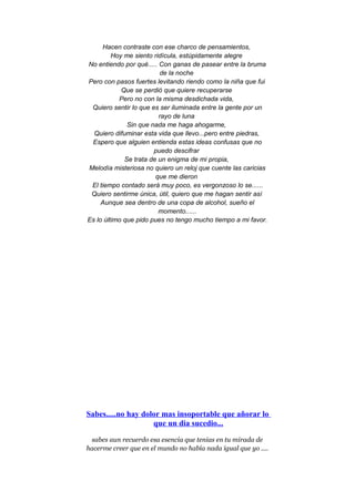 Hacen contraste con ese charco de pensamientos,
Hoy me siento ridícula, estúpidamente alegre
No entiendo por qué..... Con ganas de pasear entre la bruma
de la noche
Pero con pasos fuertes levitando riendo como la niña que fui
Que se perdió que quiere recuperarse
Pero no con la misma desdichada vida,
Quiero sentir lo que es ser iluminada entre la gente por un
rayo de luna
Sin que nada me haga ahogarme,
Quiero difuminar esta vida que llevo...pero entre piedras,
Espero que alguien entienda estas ideas confusas que no
puedo descifrar
Se trata de un enigma de mi propia,
Melodía misteriosa no quiero un reloj que cuente las caricias
que me dieron
El tiempo contado será muy poco, es vergonzoso lo se......
Quiero sentirme única, útil, quiero que me hagan sentir así
Aunque sea dentro de una copa de alcohol, sueño el
momento......
Es lo último que pido pues no tengo mucho tiempo a mi favor.
Sabes.....no hay dolor mas insoportable que añorar lo
que un dia sucedio...
sabes aun recuerdo esa esencia que tenias en tu mirada de
hacerme creer que en el mundo no había nada igual que yo ....
 