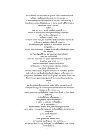 tus palabras tan protectoras que mi alma encontraban el
refugio en ellas adentrandose en mi cuerpo .....
tu sonrisa inigualable confiante de un niño aventurero y la
mía desembocaba felicidad que te hacia sentir el héroe de la
conquista de mi corazón....
sabes....
esta noche recuerdo muchas cosas de ti ....
eso no es muy buena señal pues te tengo conmigo ...
algo cambio , algo paso ...
no logro es saber que ...
no logro saber cual fue el cambio de tus caricias suaves de
película al tacto en mi piel de mujer ...
no detengo ni por instante la sonrisa que tanto me
conquisto ....
poco a poco desvanece el recuerdo siendo cubierto por cosas
que detesto ....
seré yo el problema que causo en ti ese efecto ?
creo que no lo sabré...
pues tus palabras son de un abecedario que no puedo
descifrar casi ni oír ....
mis oídos se llenan de ecos del pasado ...
repito eso no es bueno añorar estando contigo...
eso duele , duele mucho ...
sentirse sola rodeada de gente donde no te escuchan gritar a
todo pulmón quedando sin aliento ni para pedir socorro...
porque aun siento este sentir vacío que no me haces llenar con
la esperanza que me conquistaste con la lucha , aventura ,
sueños....
si.....
sueños que se derrumban o mejor dicho que están en el
estanque del lago de estas lágrimas silenciosas que derramo
sin que te des cuenta .....
ahora que me e quedado sola empezando desde el cielo hasta
la tierra ...
tu también me abandonas ...
sera porque ahora soy vulgar ?
o ya no te seré útil en tu vida ....
no se que pensar .....
intento entrar dentro de ti para saber que sucede...
pero ya no veo ese chico que con su humildad y aventura me
conquisto...
y me siento tan sola....
no ves ?
dices que sin mi no eres nada ....
pero donde quedo yo en esta historia .....
porque yo sin ti no soy nada pero a tu lado siento que no soy
nada para ti ...
 