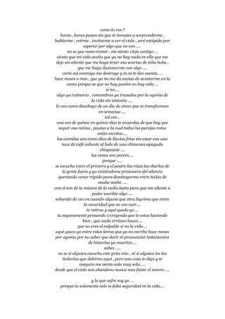 como lo ves ?
horas , horas pasan sin que te inmutes a sorprenderme ,
hablarme , reírme , invitarme a ver el cielo , seré estúpida por
esperar por algo que no veo ....
no se que rumo tomar , me siento vieja contigo ...
siento que mi vida acabo que ya no hay nada en ella que me
deje sin aliento que me haga tener esa sonrisa de niña boba ,
que me haga ilusionarme con algo ....
verte así conmigo me destruye y tu ni te das cuenta ....
hace meses o mas , que ya no me da ansias de acostarme en la
cama porque se que no hay pasión no hay vida ...
si no....
algo ya rutinario , costumbres ya trazadas por la agonía de
la vida sin sintonía ....
lo veo como desahogo de un día de strees que se transforman
en semanas ....
tal vez...
una vez de quince en quince días te acuerdas de que hay que
seguir esa rutina , pautas a la cual todas las parejas rotas
están escritas....
las comidas son como días de lluvias frías sin estar con una
taza de café caliente al lado de una chimenea apagada
chispeante ....
las cenas son peores....
porque .....
se escucha entre el primero y el postre las risas las charlas de
la gente fuera y yo sintiéndome prisionera del silencio
queriendo cenar rápido para desahogarme entre teclas de
media noche ....
con el son de la música de la radio bajito para que me aliente a
poder escribir algo ....
soltando de vez en cuando alguna que otra lágrima que entre
la oscuridad que no ves caer....
te retiras y aquí quedo yo ...
tu seguramente pensando o creyendo que lo estas haciendo
bien , que nada erróneo haces....
que no eres el culpable si no la vida....
aquí yazco yo entre estas letras que ya no escribo hace meses
por agonía por no saber que decir ni pronunciar testamentos
de historias ya muertas....
sabes .....
no se si alguien escucha este grito mio , ni si alguien lee las
ñoñerías que deletreo aquí , pero una cosa te digo y te
aseguro me siento sola muy sola.....
desde que el cielo nos abandono nunca mas fuiste el mismo ....
y la que sufre soy yo ...
porque tu solamente solo te falta seguridad en la vida....
 