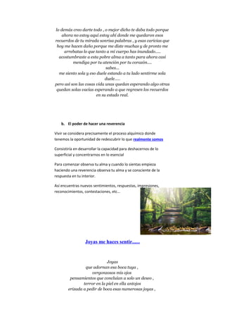 lo demás creo darte todo , o mejor dicho te daba todo porque
ahora no estoy aquí estoy ahí donde me quedaron esos
recuerdos de tu mirada sonrisa palabras , y esas caricias que
hoy me hacen daño porque me diste muchas y de pronto me
arrebatas lo que tanto a mi cuerpo has inundado.....
acostumbraste a esta pobre alma a tanto para ahora casi
mendiga por tu atención por tu corazón....
sabes...
me siento sola y eso duele estando a tu lado sentirme sola
duele.....
pero así son las cosas vida unas quedan esperando algo otras
quedan solas vacías esperando a que regresen los recuerdos
en su estado real.
b. El poder de hacer una reverencia
Vivir se considera precisamente el proceso alquímico donde
tenemos la oportunidad de redescubrir lo que realmente somos
Consistiría en desarrollar la capacidad para deshacernos de lo
superficial y concentrarnos en lo esencial
Para comenzar observa tu alma y cuando lo sientas empieza
haciendo una reverencia observa tu alma y se consciente de la
respuesta en tu interior.
Así encuentras nuevos sentimientos, respuestas, impresiones,
reconocimientos, contestaciones, etc…
Joyas me haces sentir......
Joyas
que adornan esa boca tuya ,
vergonzosos mis ojos
pensamientos que concluían a solo un deseo ,
terror en la piel en ella antojos
erizada a pedir de boca esas numerosas joyas ,
 