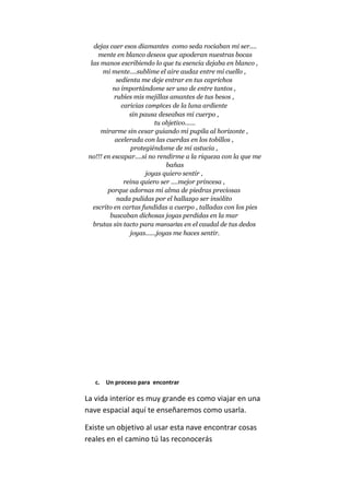 dejas caer esos diamantes como seda rociaban mi ser....
mente en blanco deseos que apoderan nuestras bocas
las manos escribiendo lo que tu esencia dejaba en blanco ,
mi mente....sublime el aire audaz entre mi cuello ,
sedienta me deje entrar en tus caprichos
no importándome ser uno de entre tantos ,
rubíes mis mejillas amantes de tus besos ,
caricias complices de la luna ardiente
sin pausa deseabas mi cuerpo ,
tu objetivo......
mirarme sin cesar guiando mi pupila al horizonte ,
acelerada con las cuerdas en los tobillos ,
protegiéndome de mi astucia ,
no!!! en escapar....si no rendirme a la riqueza con la que me
bañas
joyas quiero sentir ,
reina quiero ser ....mejor princesa ,
porque adornas mi alma de piedras preciosas
nada pulidas por el hallazgo ser insólito
escrito en cartas fundidas a cuerpo , talladas con los pies
buscaban dichosas joyas perdidas en la mar
brutas sin tacto para mansarlas en el caudal de tus dedos
joyas......joyas me haces sentir.
c. Un proceso para encontrar
La vida interior es muy grande es como viajar en una
nave espacial aquí te enseñaremos como usarla.
Existe un objetivo al usar esta nave encontrar cosas
reales en el camino tú las reconocerás
 