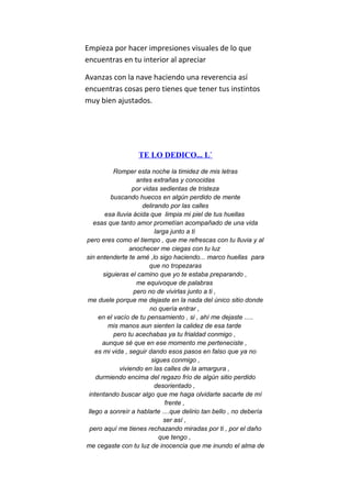 Empieza por hacer impresiones visuales de lo que
encuentras en tu interior al apreciar
Avanzas con la nave haciendo una reverencia así
encuentras cosas pero tienes que tener tus instintos
muy bien ajustados.
TE LO DEDICO... L`
Romper esta noche la timidez de mis letras
antes extrañas y conocidas
por vidas sedientas de tristeza
buscando huecos en algún perdido de mente
delirando por las calles
esa lluvia ácida que limpia mi piel de tus huellas
esas que tanto amor prometían acompañado de una vida
larga junto a ti
pero eres como el tiempo , que me refrescas con tu lluvia y al
anochecer me ciegas con tu luz
sin entenderte te amé ,lo sigo haciendo... marco huellas para
que no tropezaras
siguieras el camino que yo te estaba preparando ,
me equivoque de palabras
pero no de vivirlas junto a ti ,
me duele porque me dejaste en la nada del único sitio donde
no quería entrar ,
en el vacío de tu pensamiento , si , ahí me dejaste .....
mis manos aun sienten la calidez de esa tarde
pero tu acechabas ya tu frialdad conmigo ,
aunque sé que en ese momento me perteneciste ,
es mi vida , seguir dando esos pasos en falso que ya no
sigues conmigo ,
viviendo en las calles de la amargura ,
durmiendo encima del regazo frío de algún sitio perdido
desorientado ,
intentando buscar algo que me haga olvidarte sacarte de mí
frente ,
llego a sonreír a hablarte ....que delirio tan bello , no debería
ser así ,
pero aquí me tienes rechazando miradas por ti , por el daño
que tengo ,
me cegaste con tu luz de inocencia que me inundo el alma de
 