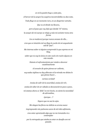 en mi la pasión huyo a siete pies,
el hervor de la sangre los suspiros incontrolables no dan nota.
Todo fluye en un momento raro, en un despertar extraño.
Que no sé dónde me llevara,
pero al paso que voy dejo que decida “el” mismo,
la sangre de mi cuerpo se relaja y más mi carácter toma otra
forma
(no es madurez) porque nunca escasee de ella…
creo que es intuición tal vez llego la noche de mi angustiante
sed de “paz”.
Me interesa saber si alguien comprende lo que expreso en mi
blog,
saber que no soy la única en este vacío sin razón alguna en
este mundo.
Detesto el enfrentamiento por miedo a devorar
cautelosamente
el corazón de quien piensa ser valiente,
soy audaz sigilosa no doy alboroto ni la mirada me delata lo
que pienso hacer…
curioso verdad!
Ansias de salir de la oscuridad, ansias de reír,
ansias de odiar de ser odiada se desvanecieron poco a poco,
mi estatus ahora es “feliz” en mi rincón, no siento la necesidad
de adrenalina,
¿porque… ?
Espero que no sea la vejez.
Me alagan las flores me delicia su aroma suave
impregnando mis pulmones secos de tal vida asfixiante,
creo estar apreciando algo que no me inmutaba ni a
contemplar
por lo entregada que estaba en estar en desafío con mi
pasado.
 