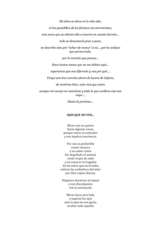 Mi alma se eleva en lo más alto,
ni las pesadillas de los fariseos me atormentan,
esos seres que su aliento olía a muerto en cuanto dormía…
todo se desvaneció poco a poco,
no describo esto por “echar de menos” si no….por lo confuso
que parece todo,
por lo extraño que parece…
Hace tantos meses que no me delato aquí…
esperamos que sea diferente y vea por qué….
Tengo una leve sonrisa ahora de locura de énfasis,
de sentirme bien, más viva que antes
aunque mi cuerpo no reaccione y todo lo que conlleva este tan
vago….
Hasta la próxima…
OJOS QUE NO VEN...
Mirar uno no quiere
hacia algunas cosas,
porque mirar es entender
y eso implica conciencia.
Por eso es preferible
comer ternera
y no saber cómo
fue degollado el animal,
vestir trajes de seda
y no conocer la tragedia
de los niños que en la India
estiran las urdimbres del telar
por diez rupias diarias.
Elegimos mirarnos al espejo
y nos disculpamos
con la autoayuda.
Mirar hacia otro lado
y taparse los ojos
ante lo que no nos gusta,
ocultar todo aquello
 