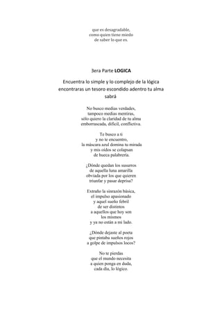 que es desagradable,
como quien tiene miedo
de saber lo que es.
3era Parte LOGICA
Encuentra lo simple y lo complejo de la lógica
encontraras un tesoro escondido adentro tu alma
sabrá
No busco medias verdades,
tampoco medias mentiras,
sólo quiero la claridad de tu alma
emborrascada, difícil, conflictiva.
Te busco a ti
y no te encuentro,
la máscara azul domina tu mirada
y mis oídos se colapsan
de hueca palabrería.
¿Dónde quedan los susurros
de aquella luna amarilla
obviada por los que quieren
triunfar y pasar deprisa?
Extraño la sinrazón básica,
el impulso apasionado
y aquel sueño febril
de ser distintos
a aquellos que hoy son
los mismos
y ya no están a mi lado.
¿Dónde dejaste al poeta
que pintaba sueños rojos
a golpe de impulsos locos?
No te pierdas
que el mundo necesita
a quien ponga en duda,
cada día, lo lógico.
 