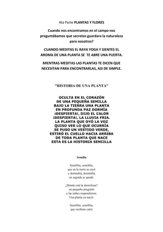 4ta Parte PLANTAS Y FLORES
Cuando nos encontramos en el campo nos
preguntábamos que secretos guardara la naturaleza
para nosotros?
CUANDO MEDITAS EL RAYA YOGA Y SIENTES EL
AROMA DE UNA PLANTA SE TE ABRE UNA PUERTA.
MIENTRAS MEDITAS LAS PLANTAS TE DICEN QUE
NECESITAN PARA ENCONTRARLAS, ASI DE SIMPLE.
"HISTORIA DE UNA PLANTA"
OCULTA EN EL CORAZÓN
DE UNA PEQUEÑA SEMILLA
BAJO LA TIERRA UNA PLANTA
EN PROFUNDA PAZ DORMÍA
¡DESPIERTA!, DIJO EL CALOR
¡DESPIERTA!, LA LLUVIA FRIA.
LA PLANTA QUE OYÓ LA VOZ
QUISO VER LO QUE OCURRÍA
SE PUSO UN VESTIDO VERDE,
ESTIRÓ EL CUELLO HACIA ARRIBA
DE TODA PLANTA QUE NACE
ESTA ES LA HISTORIA SENCILLA
Semilla
Semillita, semillita,
que en la tierra se cayó
y dormidita, dormidita
en seguida se quedó.
¿Dónde está la dormilona?
un pequeño preguntó
y las nubes respondieron:
Una planta ya nació.
Semillita, semillita,
que recibiste calor
 