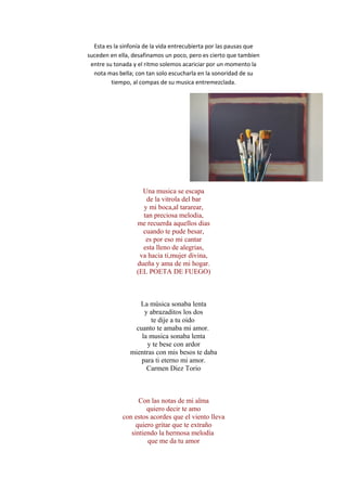 Esta es la sinfonía de la vida entrecubierta por las pausas que
suceden en ella, desafinamos un poco, pero es cierto que tambien
entre su tonada y el ritmo solemos acariciar por un momento la
nota mas bella; con tan solo escucharla en la sonoridad de su
tiempo, al compas de su musica entremezclada.
Una musica se escapa
de la vitrola del bar
y mi boca,al tararear,
tan preciosa melodia,
me recuerda aquellos dias
cuando te pude besar,
es por eso mi cantar
esta lleno de alegrias,
va hacia ti,mujer divina,
dueña y ama de mi hogar.
(EL POETA DE FUEGO)
La música sonaba lenta
y abrazaditos los dos
te dije a tu oido
cuanto te amaba mi amor.
la musica sonaba lenta
y te bese con ardor
mientras con mis besos te daba
para ti eterno mi amor.
Carmen Diez Torio
Con las notas de mi alma
quiero decir te amo
con estos acordes que el viento lleva
quiero gritar que te extraño
sintiendo la hermosa melodía
que me da tu amor
 