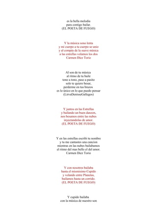 es la bella melodia
para contigo bailar.
(EL POETA DE FUEGO)
Y la música sono lenta
y mi cuerpo a tu cuerpo se unio
y al compás de la suave música
a las estrellas volamos los dos
Carmen Diez Torio
Al son de tu música
al ritmo de tu baile
tono a tono, paso a pasito
solo te quiero besar,
perderme en tus brazos
es lo único en lo que puedo pensar
(LirvaDenisseGallegos)
Y juntos en las Estrellas
y bailando un buen danzon,
nos besamos entre las nubes
inyectandolas de amor.
(EL POETA DE FUEGO)
Y en las estrellas escribi tu nombre
y tu me cantastes una cancion
mientras en las nubes bailabamos
el ritmo del mas bello el del amor.
Carmen Diez Torio
Y con nosotros bailaba
hasta el mismisimo Cupido
y volando entre Planetas,
bailamos hasta un corrido.
(EL POETA DE FUEGO)
Y cupido bailaba
con la música de nuestro son
 