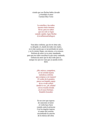 viendo que sus flechas habia clavado
y triunfado el amor
Carmen Diez Torio
La estrellas y las nubes
nuestro ritmo intentan
llevar, pero no saben
que eso solo se logra
cuando cupido, logra flechar.
(LirvaDenisseGallegos)
Esta dulce sinfonia, que de mi alma sale,
va dirigida a ti, dueño de todos mis males,
no te das cuenta que es tan profundo mi amor,
y no lo sientes llegar, con musica, a tu corazon.
Sinfonia de amor yo te estoy mandando,
para que tus oidos escuchen lo que estoy cantando,
sinfonia de amor que lo dice todo para ti,
aunque tus ojos no vean que yo pueda existir.
M.H.
¡Oh, música, compañera,
en mi extraña lejanía
melodiosa sinfonía
que compuse a mi manera!
El verdor de la pradera
parece un límpido espejo
de tu vívido reflejo
donde te ves, ¡oh, amada!
con tu risueña mirada
en el ocaso bermejo.
Rodulfo González
En un coro que regresa
de canciones al amor
el violín hace furor
cuando canta la princesa
Con los ángeles regresa
el cantor del corazón
encendiendo la canción
de la música del alma
 