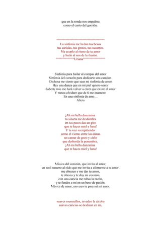 que en la ronda nos empalma
como el canto del gorrión.
°°°°°°°°°°°°°°°°°°°°°°°°°°°°°°°°°°°°°
La sinfonía me la dan tus besos
tus carisias, tus gestos, tus susurros.
Me acoplo al ritmo de tu amor
y bailo al son de la ilusión.
°°°°°°°°°°°°°°Uriana°°°°°°°°°°°°°°°°°
Sinfonía para bailar al compas del amor
Sinfonía del corazón para dedicarte una canción
Dichosa me siento que seas mi sinfonía de amor
Hay una danza que en mi piel quiero sentir
Saberte mío me hará volver a creer que existe el amor
Y nunca olvidare que de ti me enamore
En una sinfonía de amo…
Alicia
¡Ah mi bella danzarina
tu silueta me deslumbra
en tus pasos das un giro
que te haces miel y luna!
Y tu voz va repitiendo
como el viento entre las dunas
un cantar de gozo y cielo
que desborda la penumbra,
¡Ah mi bella danzarina
que te haces miel y luna!
Música del corazón, que invita al amor,
un sutil susurro al oido que me invita a aferrarme a tu amor,
me abrazas y me das tu amor,
te abrazo y te doy mi corazón,
con una caricia me robas la razón,
y te fundes a mi en un beso de pasión.
Música de amor, eso eres tu para mí mi amor.
suaves murmullos, invaden la alcoba
suaves caricias se deslizan en mi,
 