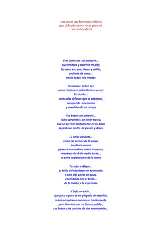 son como una hermosa sinfonía
que delicadamente tocas para mi.
Tus manos descr
Eres como ese sol pasajero...
que broncea y acaricia mi piel;
Escuchar esa voz, tierna y cálida,
sinfonia de amor...
anula todos mis miedos
Tus manos deben ser,
como caricias en mi ardiente cuerpo;
Te siento...
como olas del mar que se adentran,
rompiendo mi corazón
y envolviendo mi cuerpo
Tus besos son para mi...
como caramelos de limón fresco,
que se derriten lentamente en mi boca
dejando un rastro de pasión y deseo
Tú amor caliente...
como las arenas de la playa,
en pleno verano
penetra en nuestras almas morenas,
mientras el sol de media tarde...
se aleja cogiéndonos de la mano
Tus ojos reflejan...
el brillo del atardecer en tú mirada;
Como dos gotas de agua,
encendidas con el brillo...
de la ilusión y la esperanza
Y bajo un cielo...
que poco a poco se ve plagado de estrellas,
la luna empieza a asomarse timidamente
para iluminar con su blanca palidez;
Los besos y las caricias de dos enamorados...
 
