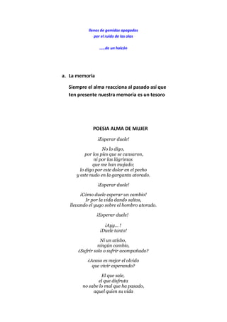 llenos de gemidos apagados
por el ruido de las olas
.....de un halcón
a. La memoria
Siempre el alma reacciona al pasado así que
ten presente nuestra memoria es un tesoro
POESIA ALMA DE MUJER
¡Esperar duele!
No lo digo,
por los pies que se cansaron,
ni por las lágrimas
que me han mojado;
lo digo por este dolor en el pecho
y este nudo en la garganta atorado.
¡Esperar duele!
¡Cómo duele esperar un cambio!
Ir por la vida dando saltos,
llevando el yugo sobre el hombro atorado.
¡Esperar duele!
¡Ayy... !
¡Duele tanto!
Ni un atisbo,
ningún cambio,
¿Sufrir solo o sufrir acompañado?
¿Acaso es mejor el olvido
que vivir esperando?
El que sale,
el que disfruta
no sabe lo mal que ha pasado,
aquel quien su vida
 