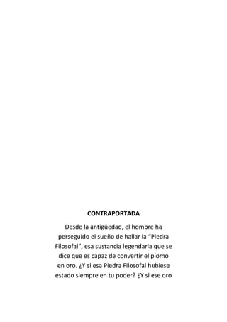 CONTRAPORTADA
Desde la antigüedad, el hombre ha
perseguido el sueño de hallar la “Piedra
Filosofal”, esa sustancia legendaria que se
dice que es capaz de convertir el plomo
en oro. ¿Y si esa Piedra Filosofal hubiese
estado siempre en tu poder? ¿Y si ese oro
 