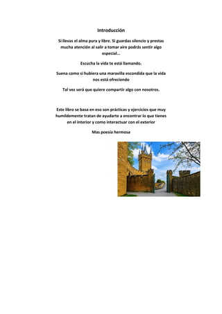 Introducción
Si llevas el alma pura y libre. Si guardas silencio y prestas
mucha atención al salir a tomar aire podrás sentir algo
especial…
Escucha la vida te está llamando.
Suena como si hubiera una maravilla escondida que la vida
nos está ofreciendo
Tal vez será que quiere compartir algo con nosotros.
Este libro se basa en eso son prácticas y ejercicios que muy
humildemente tratan de ayudarte a encontrar lo que tienes
en el interior y como interactuar con el exterior
Mas poesía hermosa
 