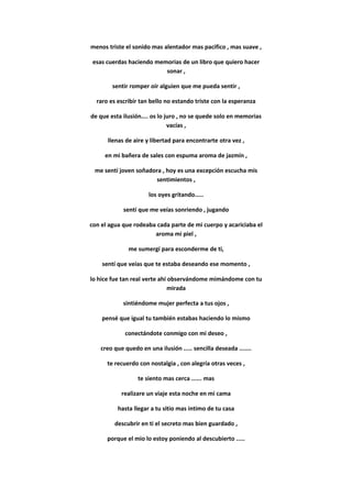 menos triste el sonido mas alentador mas pacifico , mas suave ,
esas cuerdas haciendo memorias de un libro que quiero hacer
sonar ,
sentir romper oír alguien que me pueda sentir ,
raro es escribir tan bello no estando triste con la esperanza
de que esta ilusión.... os lo juro , no se quede solo en memorias
vacías ,
llenas de aire y libertad para encontrarte otra vez ,
en mi bañera de sales con espuma aroma de jazmín ,
me sentí joven soñadora , hoy es una excepción escucha mis
sentimientos ,
los oyes gritando.....
sentí que me veías sonriendo , jugando
con el agua que rodeaba cada parte de mi cuerpo y acariciaba el
aroma mi piel ,
me sumergí para esconderme de ti,
sentí que veías que te estaba deseando ese momento ,
lo hice fue tan real verte ahí observándome mimándome con tu
mirada
sintiéndome mujer perfecta a tus ojos ,
pensé que igual tu también estabas haciendo lo mismo
conectándote conmigo con mi deseo ,
creo que quedo en una ilusión ..... sencilla deseada .......
te recuerdo con nostalgia , con alegría otras veces ,
te siento mas cerca ...... mas
realizare un viaje esta noche en mi cama
hasta llegar a tu sitio mas intimo de tu casa
descubrir en ti el secreto mas bien guardado ,
porque el mio lo estoy poniendo al descubierto .....
 