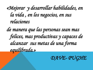«Mejorar y desarrollar habilidades, en
la vida , en los negocios, en sus
relaciones
de manera que las personas sean mas
felices, mas productivas y capaces de
alcanzar sus metas de una forma
equilibrada.»
DAVE- PUGHE

 