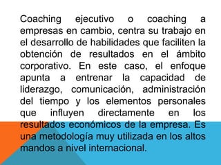Coaching ejecutivo o coaching a
empresas en cambio, centra su trabajo en
el desarrollo de habilidades que faciliten la
obtención de resultados en el ámbito
corporativo. En este caso, el enfoque
apunta a entrenar la capacidad de
liderazgo, comunicación, administración
del tiempo y los elementos personales
que influyen directamente en los
resultados económicos de la empresa. Es
una metodología muy utilizada en los altos
mandos a nivel internacional.

 