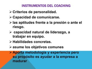 INSTRUMENTOS DEL COACHING
 Criterios de personalidad.
 Capacidad de comunicarse.
 las aptitudes frente a la presión o ante el
riesgo.
 capacidad natural de liderazgo, a
trabajar en equipo.
 Habilidades concretas.
 asume los objetivos comunes
 Aporta metodología y experiencia pero
su propósito es ayudar a la empresa a
madurar

 