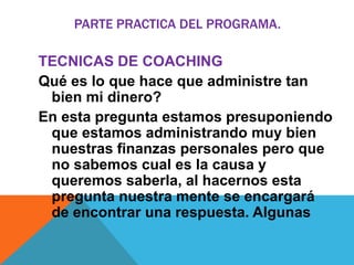 PARTE PRACTICA DEL PROGRAMA.

TECNICAS DE COACHING
Qué es lo que hace que administre tan
bien mi dinero?
En esta pregunta estamos presuponiendo
que estamos administrando muy bien
nuestras finanzas personales pero que
no sabemos cual es la causa y
queremos saberla, al hacernos esta
pregunta nuestra mente se encargará
de encontrar una respuesta. Algunas

 